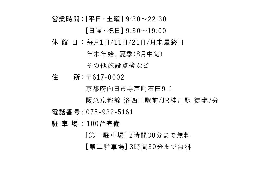 営業時間 :［平日・土曜］9:30〜22:30、［日曜・祝日］9:30〜19:00。休 館 日：毎月1日/11日/21日/月末最終日 年末年始、夏季(8月中旬) その他施設点検など。住　　所: 〒617-0002 京都府向日市寺戸町石田9-1 阪急京都線 洛西口駅前/JR桂川駅 徒歩7分。電話番号：075-932-5161。駐 車 場：100台完備、［第一駐車場］2時間30分まで無料、［第二駐車場］3時間30分まで無料。