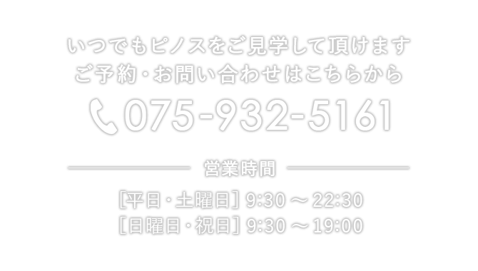 いつでもピノスをご見学して頂けます ご予約・お問い合わせはこちらから。電話番号：075-932-5161、営業時間：［平日・土曜日］9:30〜22:30 ［日曜日・祝日］9:30〜19:00