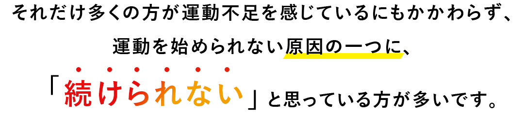 それだけ多くの方が運動不足を感じているにもかかわらず、 運動を始められない原因の一つに、「続けられない」と思っている方が多いです。