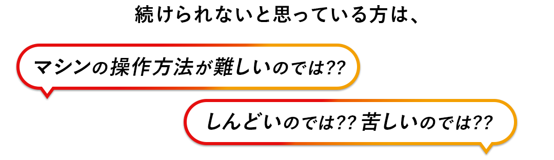 続けられないと思っている方は、マシンの操作方法が難しいのでは？しんどいのでは？苦しいのでは？