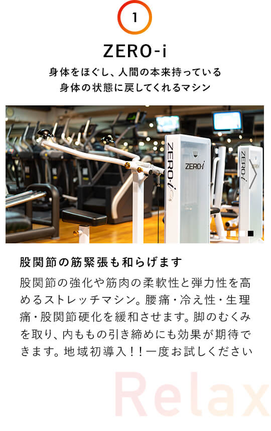 1.ZERO-i：身体をほぐし、人間の本来持っている 身体の状態に戻してくれるマシン。股関節の筋緊張も和らげます。股関節の強化や筋肉の柔軟性と弾力性を高めるストレッチマシン。腰痛・冷え性・生理痛・股関節硬化を緩和させます。脚のむくみを取り、を取り、内ももの引き締めにも効果が期待できます。地域初導入！！一度お試しください