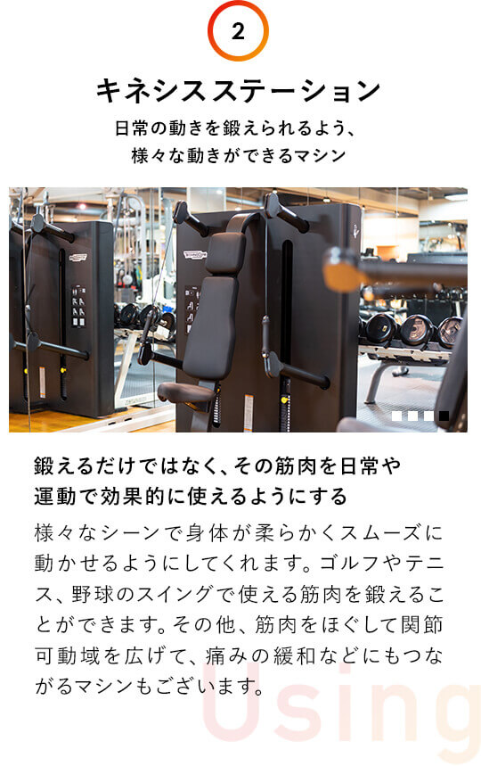 2.キネシスステーション：日常の動きを鍛えられるよう、 様々な動きができるマシン。鍛えるだけではなく、その筋肉を日常や 運動で効果的に使えるようにする。様々なシーンで身体が柔らかくスムーズに動かせるようにしてくれます。ゴルフやテニス、野球のスイングで使える筋肉を鍛えることができます。その他、筋肉をほぐして関節可動域を広げて、痛みの緩和などにもつながるマシンもございます。