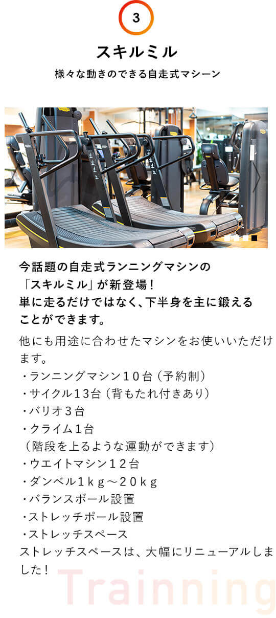 3.スキルミル：様々な動きのできる自走式マシーン。今話題の自走式ランニングマシンの 「スキルミル」が新登場！ 単に走るだけではなく、下半身を主に鍛える ことができます。他にも用途に合わせたマシンをお使いいただけます。・ランニングマシン１０台（予約制）・サイクル１3台（背もたれ付きあり）・バリオ３台・クライム１台（階段を上るような運動ができます）・ウエイトマシン１２台・ダンベル１ｋｇ〜２０ｋｇ・バランスボール設置・ストレッチポール設置・ストレッチスペースストレッチスペースは、大幅にリニューアルしました！