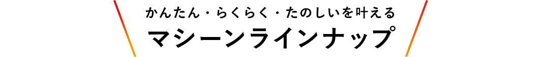 かんたん・らくらく・たのしいを叶える マシーンラインナップ