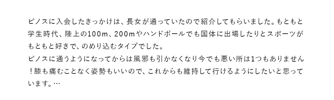 ピノスに入会したきっかけは、長女が通っていたので紹介してもらいました。もともと学生時代、陸上の100m、200mやハンドボールでも国体に出場したりとスポーツがもともと好きで、のめり込むタイプでした。ピノスに通うようになってからは風邪も引かなくなり今でも悪い所は1つもありません！膝も痛むことなく姿勢もいいので、これからも維持して行けるようにしたいと思っています。…