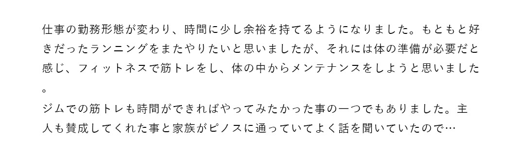 仕事の勤務形態が変わり、時間に少し余裕を持てるようになりました。もともと好きだったランニングをまたやりたいと思いましたが、それには体の準備が必要だと感じ、フィットネスで筋トレをし、体の中からメンテナンスをしようと思いました。ジムでの筋トレも時間ができればやってみたかった事の一つでもありました。主人も賛成してくれた事と家族がピノスに通っていてよく話を聞いていたので…