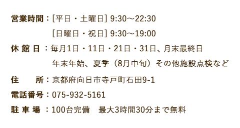 営業時間：[平日・土曜日] 9:30～22:30　[日曜日・祝日] 9:30～19:00　休 館 日：毎月1日・11日・21日・31日、年末年始、夏季（8月中旬）その他施設点検など　住　　所：京都府向日市寺戸町石田9-1　電話番号：075-932-5161　駐 車 場：100台完備　最大3時間30分まで無料