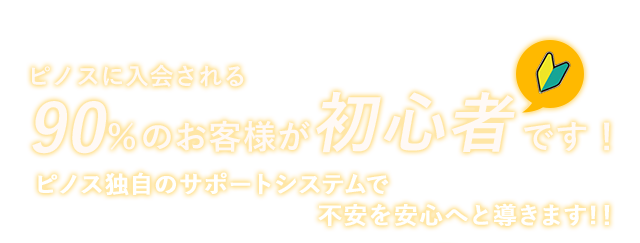 ピノスに入会される90％のお客様が初心者です！　ピノス独自のサポートシステムで 不安を安心へと導きます!！