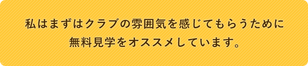 私はまずはクラブの雰囲気を感じてもらうために無料見学をオススメしています。