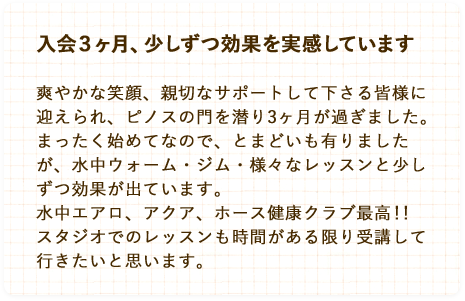 入会３ヶ月、少しずつ効果を実感しています。爽やかな笑顔、親切なサポートして下さる皆様に迎えられ、ピノスの門を潜り3ヶ月が過ぎました。まったく始めてなので、とまどいも有りましたが、水中ウォーム・ジム・様々なレッスンと少しずつ効果が出ています。水中エアロ、アクア、ホース健康クラブ最高！！スタジオでのレッスンも時間がある限り受講して行きたいと思います。