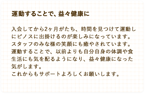 運動することで、益々健康に。入会してから2ヶ月がたち、時間を見つけて運動しにピノスに出掛けるのが楽しみになっています。スタッフのみな様の笑顔にも癒やされています。運動することで、以前よりも自分自身の体調や食生活にも気を配るようになり、益々健康になった気がします。これからもサポートよろしくお願いします。