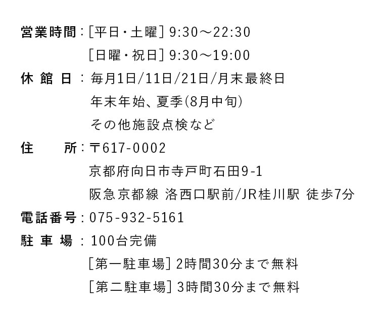 営業時間 :［平日・土曜］9:30〜22:30、［日曜・祝日］9:30〜19:00。休 館 日：毎月1日/11日/21日/月末最終日 年末年始、夏季(8月中旬) その他施設点検など。住　　所: 〒617-0002 京都府向日市寺戸町石田9-1 阪急京都線 洛西口駅前/JR桂川駅 徒歩7分。電話番号：075-932-5161。駐 車 場：100台完備、［第一駐車場］2時間30分まで無料、［第二駐車場］3時間30分まで無料。