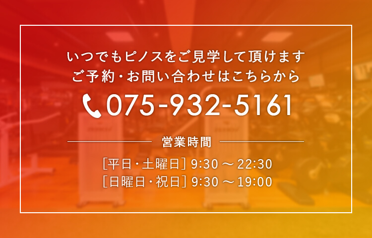 いつでもピノスをご見学して頂けます ご予約・お問い合わせはこちらから。電話番号：075-932-5161、営業時間：［平日・土曜日］9:30〜22:30 ［日曜日・祝日］9:30〜19:00