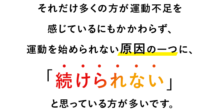 それだけ多くの方が運動不足を感じているにもかかわらず、 運動を始められない原因の一つに、「続けられない」と思っている方が多いです。