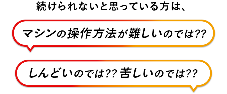 続けられないと思っている方は、マシンの操作方法が難しいのでは？しんどいのでは？苦しいのでは？