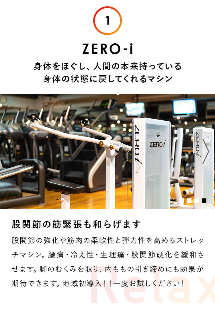 1.ZERO-i：身体をほぐし、人間の本来持っている 身体の状態に戻してくれるマシン。股関節の筋緊張も和らげます。股関節の強化や筋肉の柔軟性と弾力性を高めるストレッチマシン。腰痛・冷え性・生理痛・股関節硬化を緩和させます。脚のむくみを取り、を取り、内ももの引き締めにも効果が期待できます。地域初導入！！一度お試しください