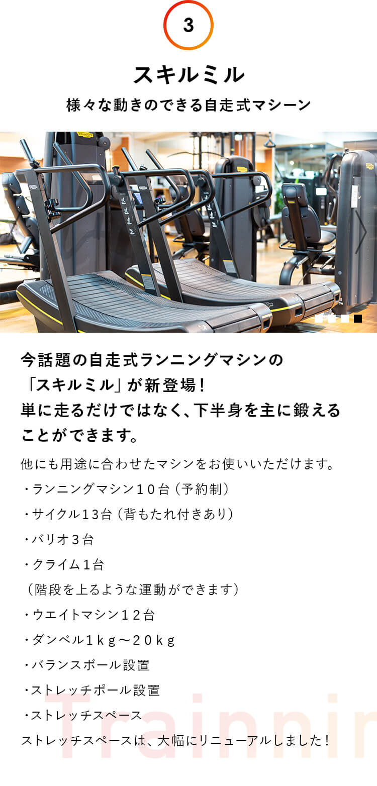 3.スキルミル：様々な動きのできる自走式マシーン。今話題の自走式ランニングマシンの 「スキルミル」が新登場！ 単に走るだけではなく、下半身を主に鍛える ことができます。他にも用途に合わせたマシンをお使いいただけます。・ランニングマシン１０台（予約制）・サイクル１3台（背もたれ付きあり）・バリオ３台・クライム１台（階段を上るような運動ができます）・ウエイトマシン１２台・ダンベル１ｋｇ〜２０ｋｇ・バランスボール設置・ストレッチポール設置・ストレッチスペースストレッチスペースは、大幅にリニューアルしました！