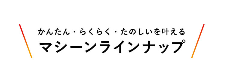 かんたん・らくらく・たのしいを叶える マシーンラインナップ